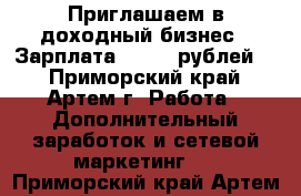 Приглашаем в доходный бизнес ! Зарплата 64.000 рублей ! - Приморский край, Артем г. Работа » Дополнительный заработок и сетевой маркетинг   . Приморский край,Артем г.